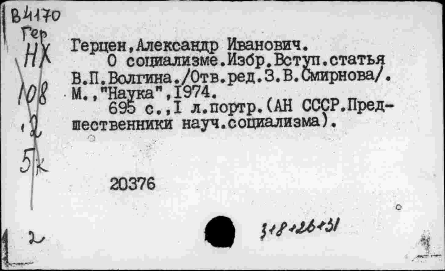 ﻿
Герцен,Александр Иванович.
О социализме.Избр.Вступ.статья В.П.Волгина./Отв.ред.3.В.Смирнова/. М. »"Наука",1974.
695 с.,1 л.портр.(АН СССР.Предшественники науч.социализма).
20376